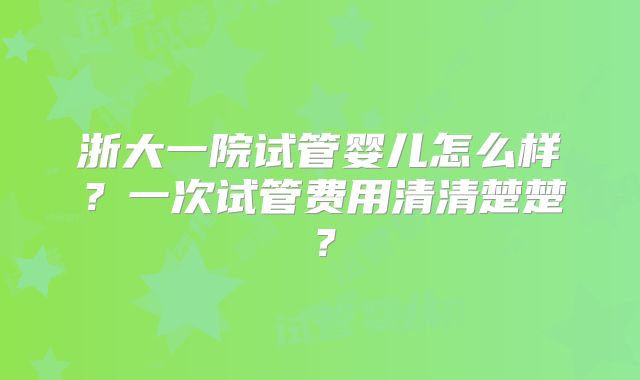 浙大一院试管婴儿怎么样?一次试管费用清清楚楚?