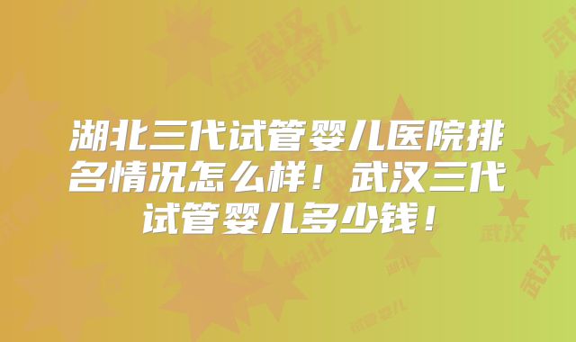 湖北三代试管婴儿医院排名情况怎么样!武汉三代试管婴儿多少钱!