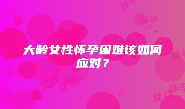 大龄女性怀孕困难该如何应对?