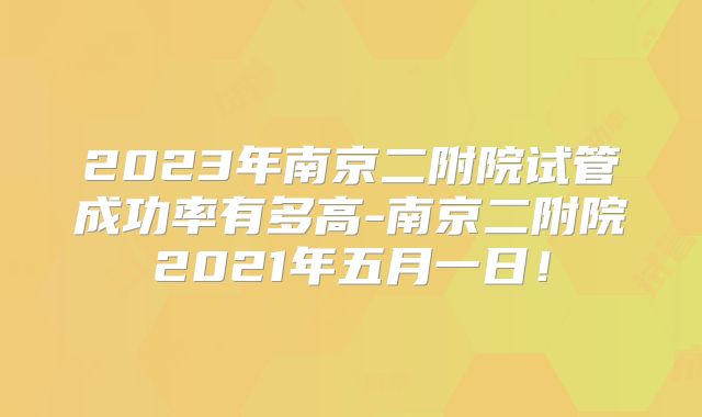 2023年南京二附院试管成功率有多高-南京二附院2021年五月一日！
