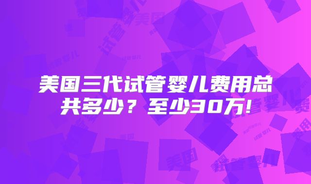 美国三代试管婴儿费用总共多少？至少30万!