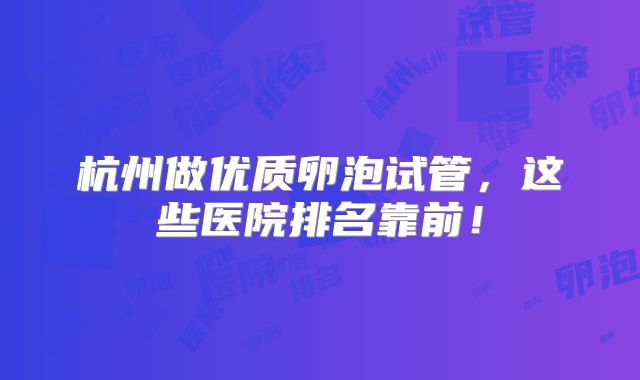 杭州做优质卵泡试管，这些医院排名靠前！