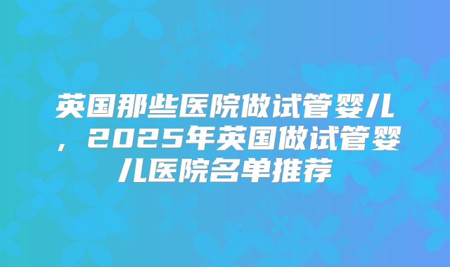 英国那些医院做试管婴儿,2025年英国做试管婴儿医院名单推荐