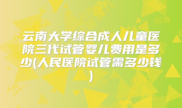 云南大学综合成人儿童医院三代试管婴儿费用是多少(人民医院试管需多少钱)