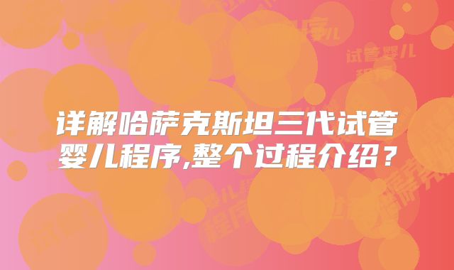 详解哈萨克斯坦三代试管婴儿程序,整个过程介绍?