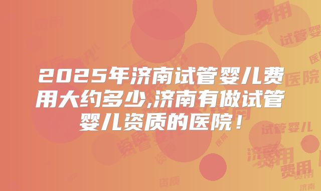 2025年济南试管婴儿费用大约多少,济南有做试管婴儿资质的医院!