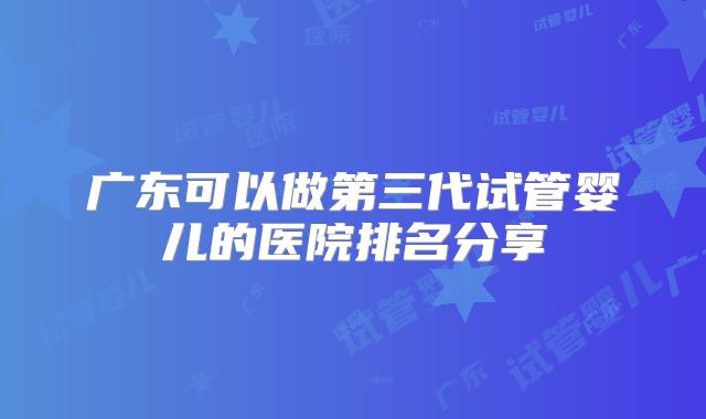 广东可以做第三代试管婴儿的医院排名分享