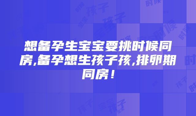 想备孕生宝宝要挑时候同房,备孕想生孩子孩,排卵期同房!