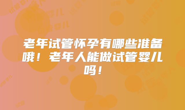 老年试管怀孕有哪些准备哦！老年人能做试管婴儿吗！
