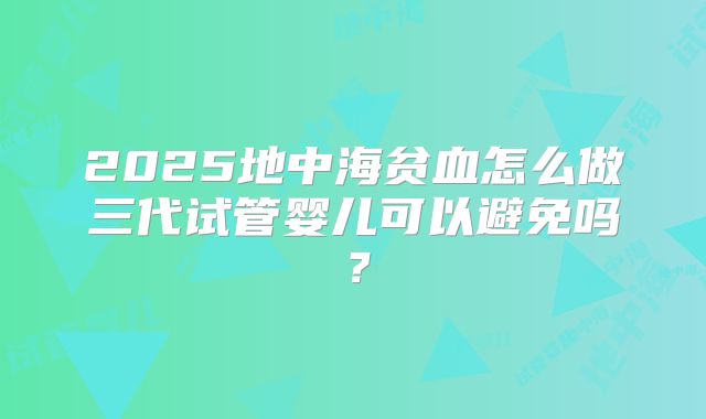 2025地中海贫血怎么做三代试管婴儿可以避免吗？