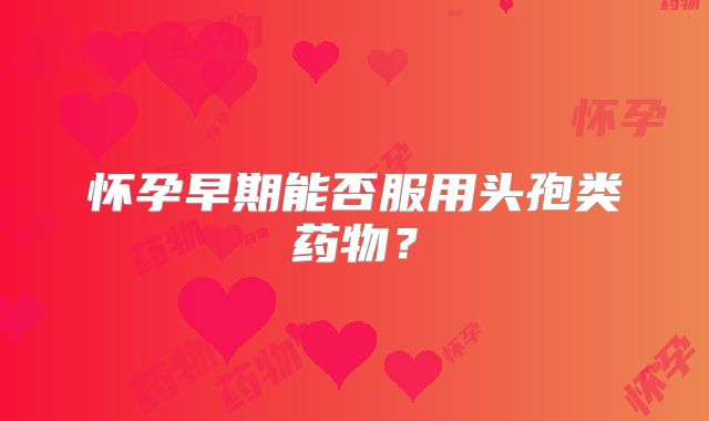 怀孕早期能否服用头孢类药物?