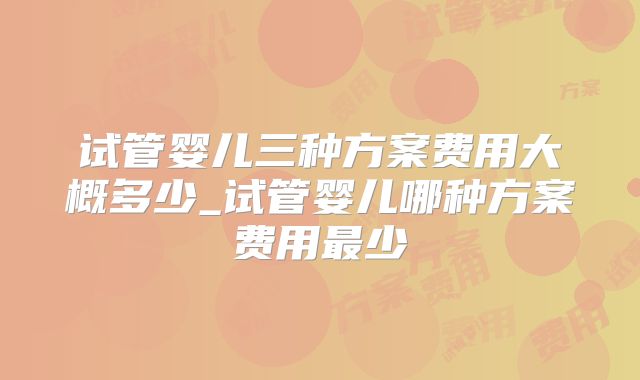 试管婴儿三种方案费用大概多少_试管婴儿哪种方案费用最少
