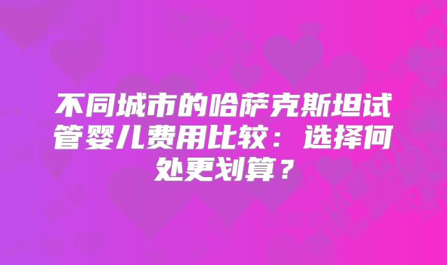 不同城市的哈萨克斯坦试管婴儿费用比较:选择何处更划算?