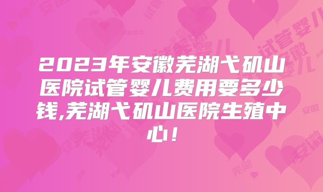 2023年安徽芜湖弋矶山医院试管婴儿费用要多少钱,芜湖弋矶山医院生殖中心！