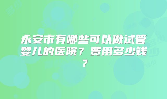 永安市有哪些可以做试管婴儿的医院?费用多少钱?