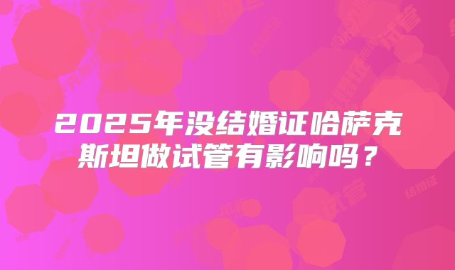 2025年没结婚证哈萨克斯坦做试管有影响吗?