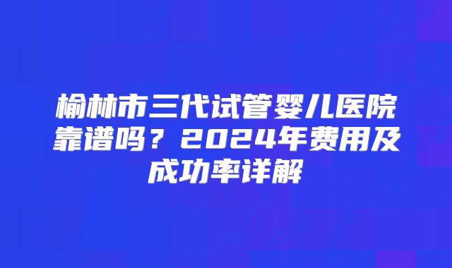 榆林市三代试管婴儿医院靠谱吗?2024年费用及成功率详解