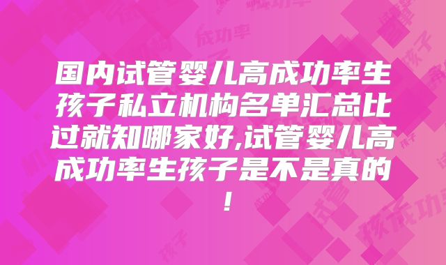 国内试管婴儿高成功率生孩子私立机构名单汇总比过就知哪家好,试管婴儿高成功率生孩子是不是真的!