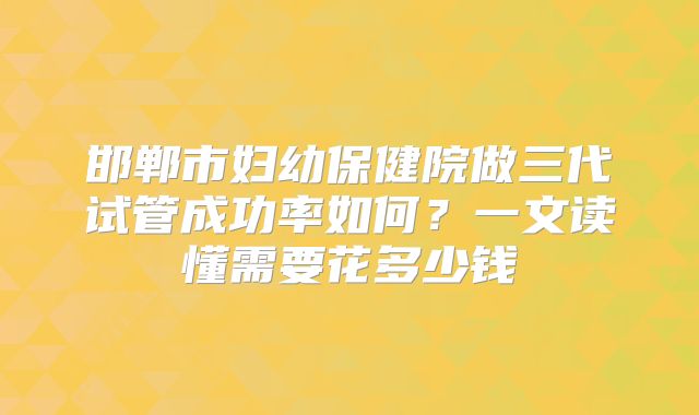 邯郸市妇幼保健院做三代试管成功率如何？一文读懂需要花多少钱