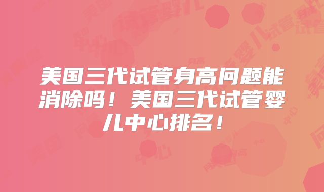 美国三代试管身高问题能消除吗！美国三代试管婴儿中心排名！