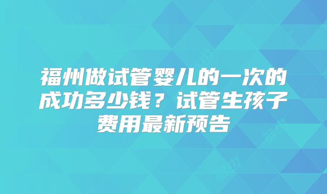 福州做试管婴儿的一次的成功多少钱？试管生孩子费用最新预告