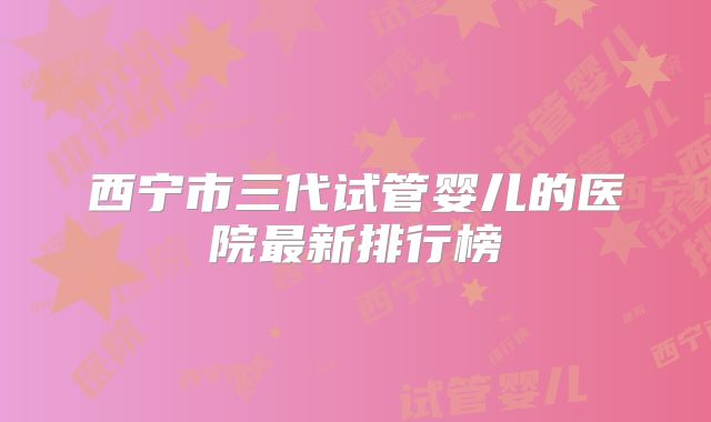 西宁市三代试管婴儿的医院最新排行榜