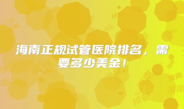 海南正规试管医院排名，需要多少美金！
