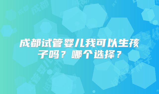 成都试管婴儿我可以生孩子吗？哪个选择？