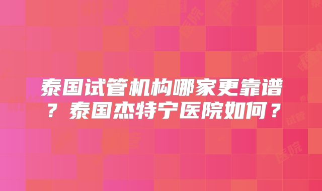 泰国试管机构哪家更靠谱?泰国杰特宁医院如何?