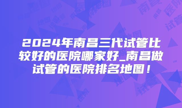 2024年南昌三代试管比较好的医院哪家好_南昌做试管的医院排名地图!