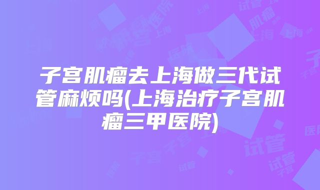 子宫肌瘤去上海做三代试管麻烦吗(上海治疗子宫肌瘤三甲医院)