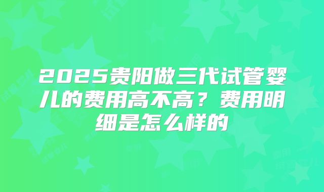 2025贵阳做三代试管婴儿的费用高不高？费用明细是怎么样的