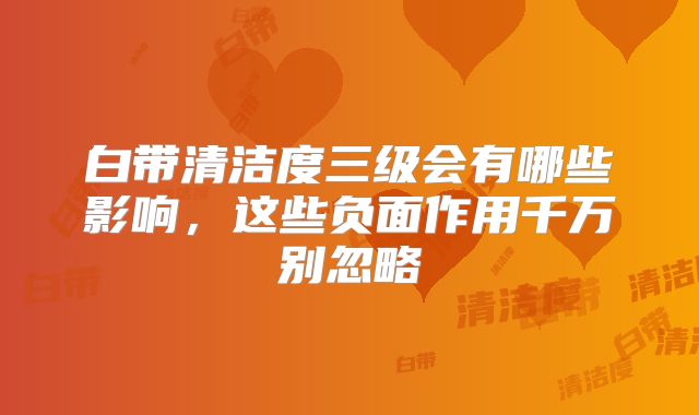 白带清洁度三级会有哪些影响，这些负面作用千万别忽略