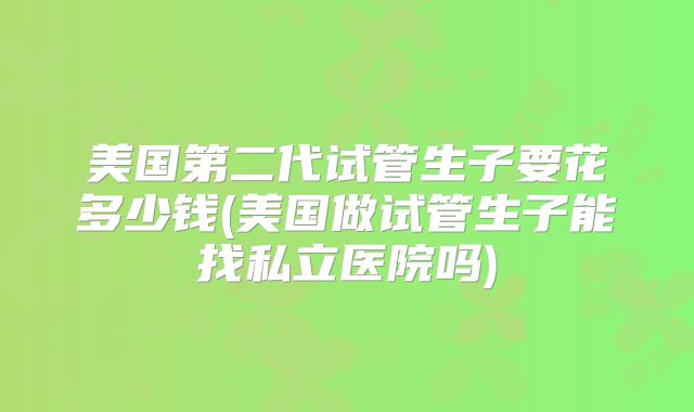 美国第二代试管生子要花多少钱(美国做试管生子能找私立医院吗)