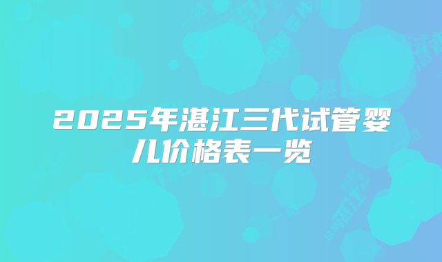 2025年湛江三代试管婴儿价格表一览
