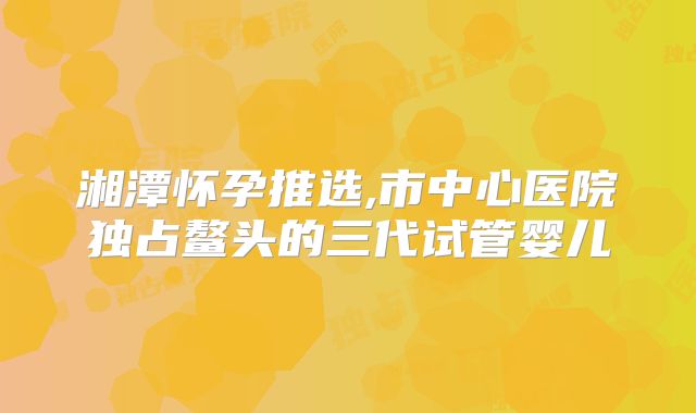 湘潭怀孕推选,市中心医院独占鳌头的三代试管婴儿