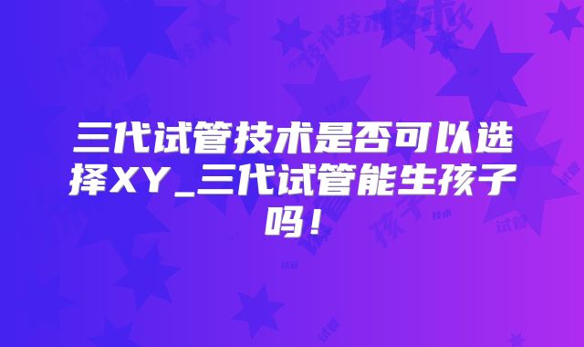 三代试管技术是否可以选择XY_三代试管能生孩子吗！