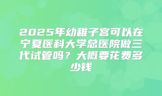 2025年幼稚子宫可以在宁夏医科大学总医院做三代试管吗?大概要花费多少钱