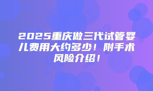 2025重庆做三代试管婴儿费用大约多少!附手术风险介绍!