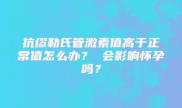抗缪勒氏管激素值高于正常值怎么办? 会影响怀孕吗?