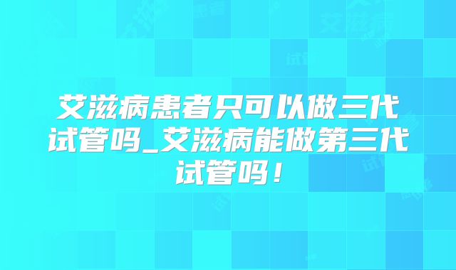 艾滋病患者只可以做三代试管吗_艾滋病能做第三代试管吗!