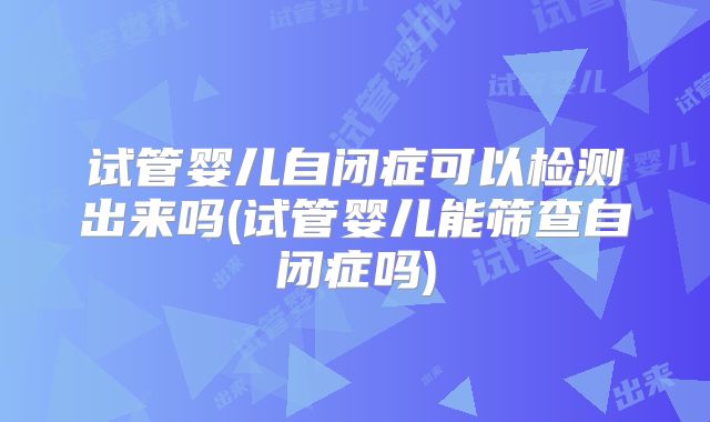 试管婴儿自闭症可以检测出来吗(试管婴儿能筛查自闭症吗)