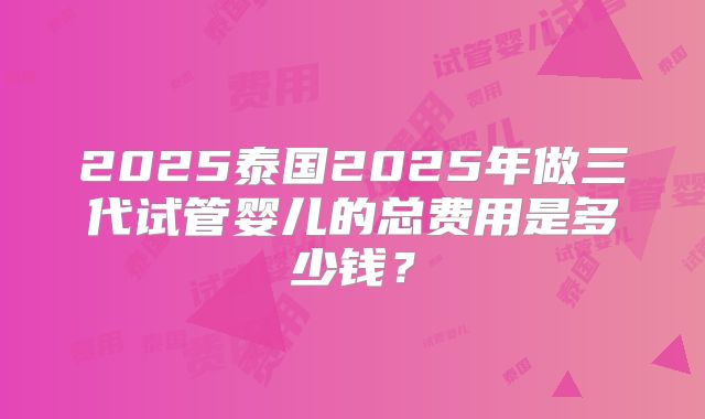 2025泰国2025年做三代试管婴儿的总费用是多少钱？