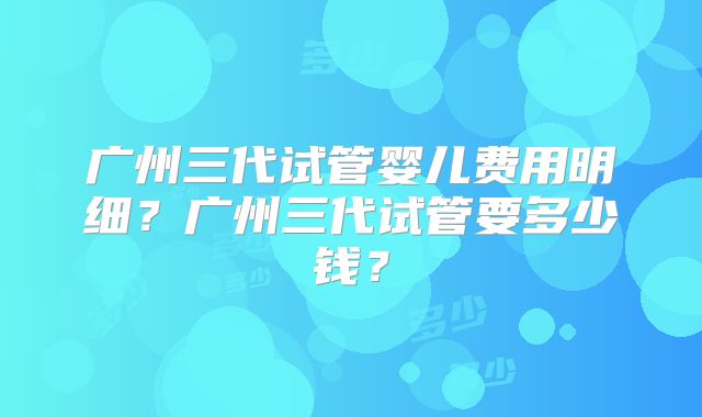 广州三代试管婴儿费用明细？广州三代试管要多少钱？