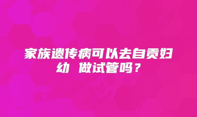 家族遗传病可以去自贡妇幼 做试管吗?
