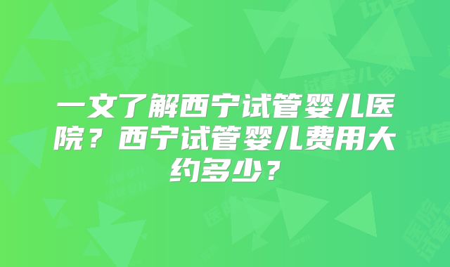 一文了解西宁试管婴儿医院？西宁试管婴儿费用大约多少？