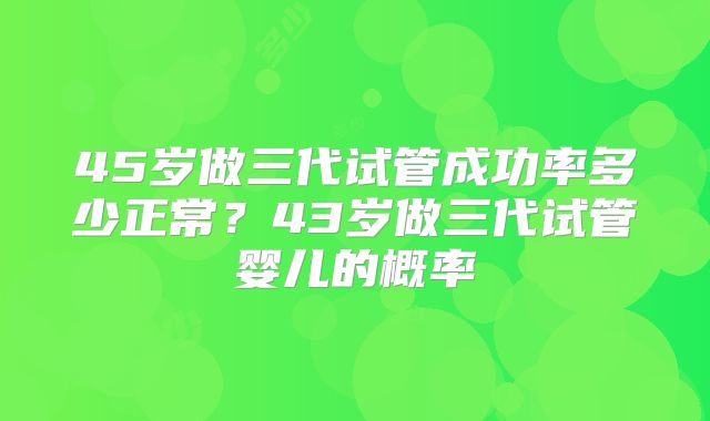 45岁做三代试管成功率多少正常？43岁做三代试管婴儿的概率
