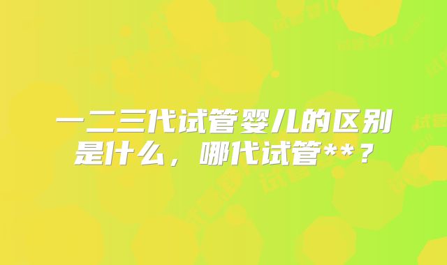 一二三代试管婴儿的区别是什么,哪代试管**?