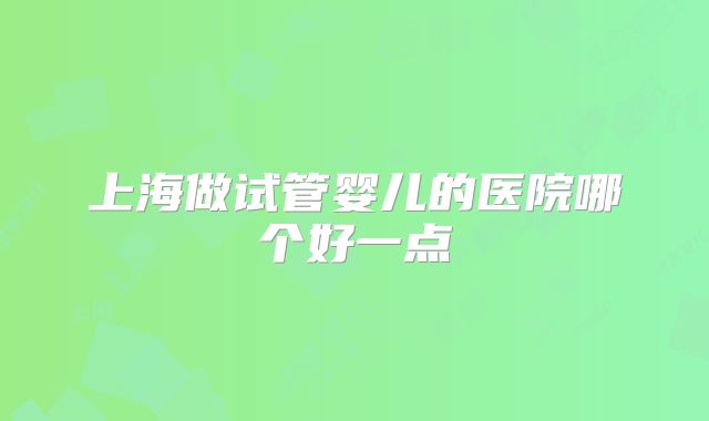 上海做试管婴儿的医院哪个好一点