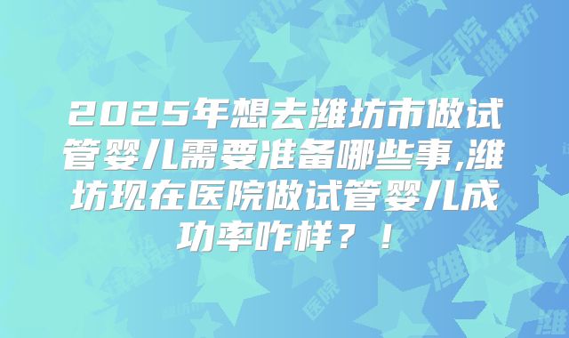 2025年想去潍坊市做试管婴儿需要准备哪些事,潍坊现在医院做试管婴儿成功率咋样？！